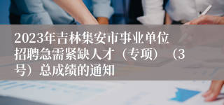 2023年吉林集安市事业单位招聘急需紧缺人才（专项）（3号）总成绩的通知