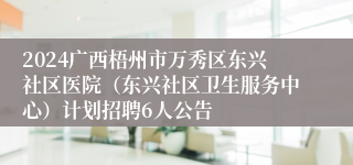 2024广西梧州市万秀区东兴社区医院（东兴社区卫生服务中心）计划招聘6人公告