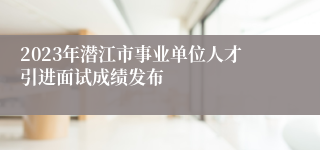 2023年潜江市事业单位人才引进面试成绩发布