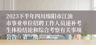 2023下半年四川绵阳市江油市事业单位招聘工作人员递补考生体检结论和综合考察有关事项公告（第三批）