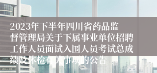 2023年下半年四川省药品监督管理局关于下属事业单位招聘工作人员面试入围人员考试总成绩及体检有关事项的公告