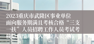 2023重庆市武隆区事业单位面向服务期满且考核合格“三支一扶”人员招聘工作人员考试考核总成绩及进入体检人员公布