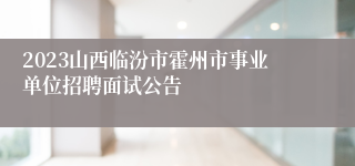 2023山西临汾市霍州市事业单位招聘面试公告