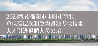 2023湖南衡阳市耒阳市事业单位高层次和急需紧缺专业技术人才引进拟聘人员公示