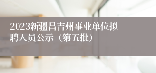 2023新疆昌吉州事业单位拟聘人员公示（第五批）