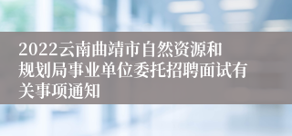 2022云南曲靖市自然资源和规划局事业单位委托招聘面试有关事项通知