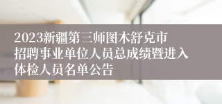 2023新疆第三师图木舒克市招聘事业单位人员总成绩暨进入体检人员名单公告