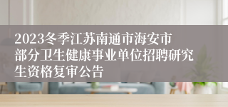 2023冬季江苏南通市海安市部分卫生健康事业单位招聘研究生资格复审公告