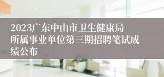 2023广东中山市卫生健康局所属事业单位第三期招聘笔试成绩公布