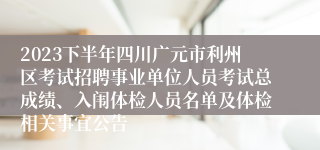 2023下半年四川广元市利州区考试招聘事业单位人员考试总成绩、入闱体检人员名单及体检相关事宜公告