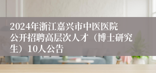 2024年浙江嘉兴市中医医院公开招聘高层次人才（博士研究生）10人公告