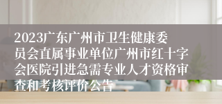2023广东广州市卫生健康委员会直属事业单位广州市红十字会医院引进急需专业人才资格审查和考核评价公告
