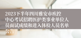 2023下半年四川雅安市疾控中心考试招聘医护类事业单位人员面试成绩和进入体检人员名单公告
