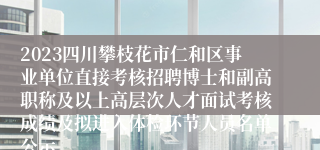 2023四川攀枝花市仁和区事业单位直接考核招聘博士和副高职称及以上高层次人才面试考核成绩及拟进入体检环节人员名单公示
