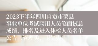 2023下半年四川自贡市荣县事业单位考试聘用人员笔面试总成绩、排名及进入体检人员名单公告（管理类、卫生类）