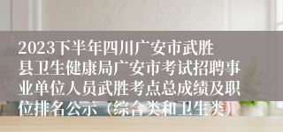 2023下半年四川广安市武胜县卫生健康局广安市考试招聘事业单位人员武胜考点总成绩及职位排名公示（综合类和卫生类）