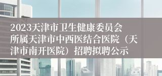 2023天津市卫生健康委员会所属天津市中西医结合医院（天津市南开医院）招聘拟聘公示