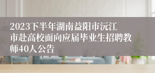 2023下半年湖南益阳市沅江市赴高校面向应届毕业生招聘教师40人公告
