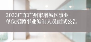 2023广东广州市增城区事业单位招聘事业编制人员面试公告