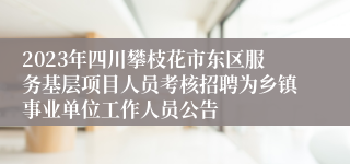2023年四川攀枝花市东区服务基层项目人员考核招聘为乡镇事业单位工作人员公告