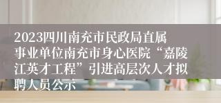 2023四川南充市民政局直属事业单位南充市身心医院“嘉陵江英才工程”引进高层次人才拟聘人员公示