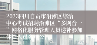 2023四川自贡市沿滩区综治中心考试招聘沿滩区“多网合一”网格化服务管理人员递补参加体检人员名单公告