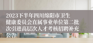 2023下半年四川绵阳市卫生健康委员会直属事业单位第二批次引进高层次人才考核招聘补充公告