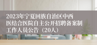 2023年宁夏回族自治区中西医结合医院自主公开招聘备案制工作人员公告（20人）