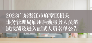 2023广东湛江市麻章区机关事务管理局雇用后勤服务人员笔试成绩及进入面试人员名单公告