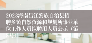 2023海南昌江黎族自治县招聘乡镇自然资源和规划所事业单位工作人员拟聘用人员公示（第8号）