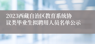 2023西藏自治区教育系统协议类毕业生拟聘用人员名单公示