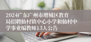2024广东广州市增城区教育局招聘仙村镇中心小学和仙村中学事业编教师13人公告