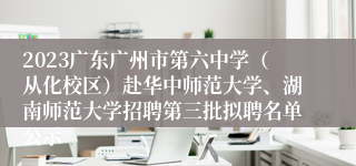 2023广东广州市第六中学（从化校区）赴华中师范大学、湖南师范大学招聘第三批拟聘名单公示
