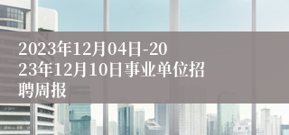 2023年12月04日-2023年12月10日事业单位招聘周报