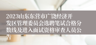 2023山东东营市广饶经济开发区管理委员会选聘笔试合格分数线及进入面试资格审查人员公告
