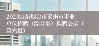 2023山东烟台市莱州市事业单位招聘（综合类）拟聘公示（第六批）