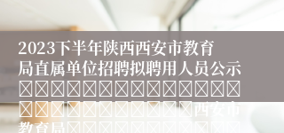 2023下半年陕西西安市教育局直属单位招聘拟聘用人员公示																									西安市教育局													2023-12-07