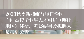2023秋季新疆维吾尔自治区面向高校毕业生人才引进（喀什地区）体检、考察结果及拟聘人员报到公告