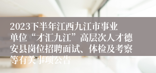 2023下半年江西九江市事业单位“才汇九江”高层次人才德安县岗位招聘面试、体检及考察等有关事项公告