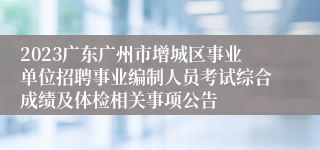 2023广东广州市增城区事业单位招聘事业编制人员考试综合成绩及体检相关事项公告