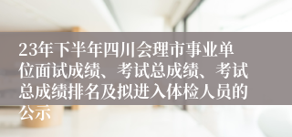 23年下半年四川会理市事业单位面试成绩、考试总成绩、考试总成绩排名及拟进入体检人员的公示