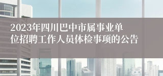 2023年四川巴中市属事业单位招聘工作人员体检事项的公告