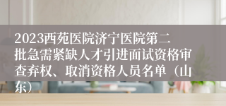 2023西苑医院济宁医院第二批急需紧缺人才引进面试资格审查弃权、取消资格人员名单（山东）