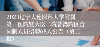 2023辽宁大连医科大学附属第三医院暨大医二院普湾院区合同制人员招聘68人公告（第三批）