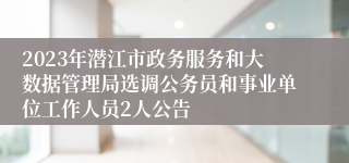2023年潜江市政务服务和大数据管理局选调公务员和事业单位工作人员2人公告