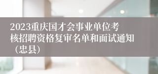 2023重庆国才会事业单位考核招聘资格复审名单和面试通知（忠县）