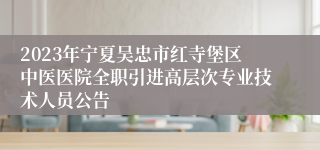 2023年宁夏吴忠市红寺堡区中医医院全职引进高层次专业技术人员公告