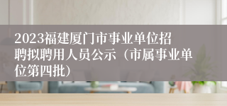 2023福建厦门市事业单位招聘拟聘用人员公示（市属事业单位第四批）