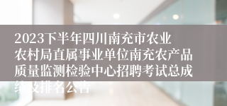 2023下半年四川南充市农业农村局直属事业单位南充农产品质量监测检验中心招聘考试总成绩及排名公告