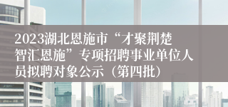 2023湖北恩施市“才聚荆楚智汇恩施”专项招聘事业单位人员拟聘对象公示（第四批）